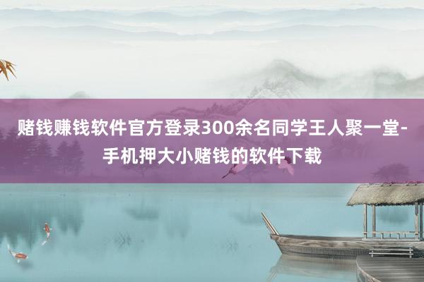 赌钱赚钱软件官方登录300余名同学王人聚一堂-手机押大小赌钱的软件下载