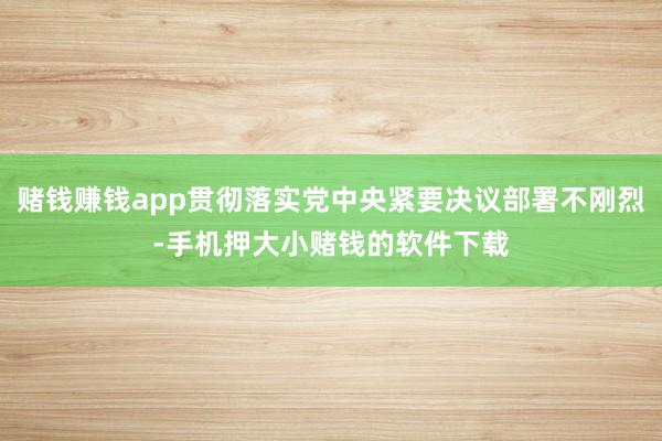 赌钱赚钱app贯彻落实党中央紧要决议部署不刚烈-手机押大小赌钱的软件下载