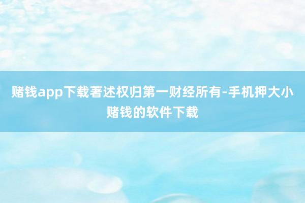赌钱app下载著述权归第一财经所有-手机押大小赌钱的软件下载