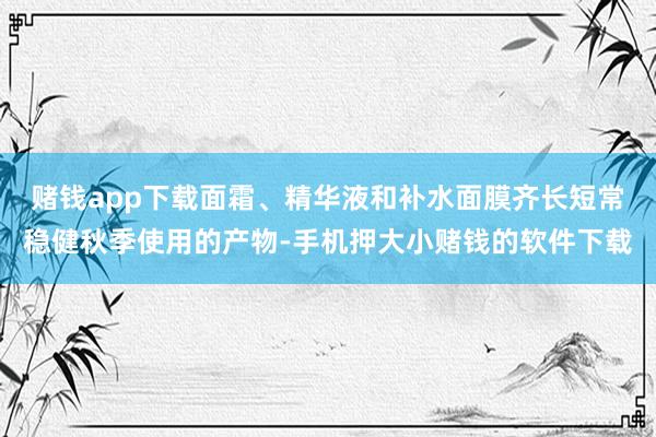 赌钱app下载面霜、精华液和补水面膜齐长短常稳健秋季使用的产物-手机押大小赌钱的软件下载