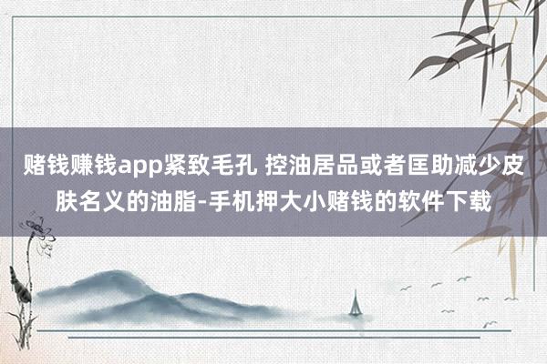 赌钱赚钱app紧致毛孔 控油居品或者匡助减少皮肤名义的油脂-手机押大小赌钱的软件下载