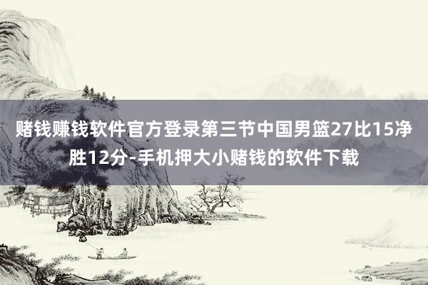 赌钱赚钱软件官方登录第三节中国男篮27比15净胜12分-手机押大小赌钱的软件下载