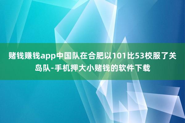 赌钱赚钱app中国队在合肥以101比53校服了关岛队-手机押大小赌钱的软件下载