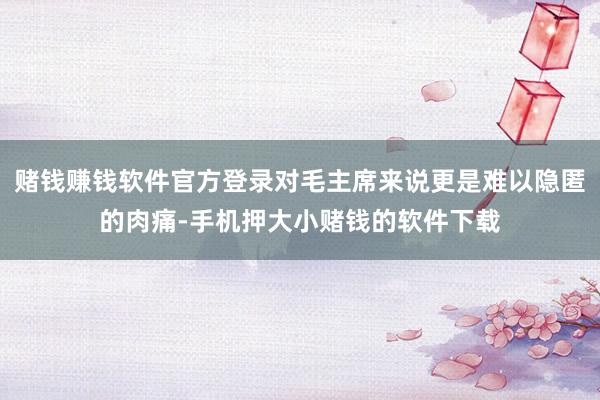 赌钱赚钱软件官方登录对毛主席来说更是难以隐匿的肉痛-手机押大小赌钱的软件下载
