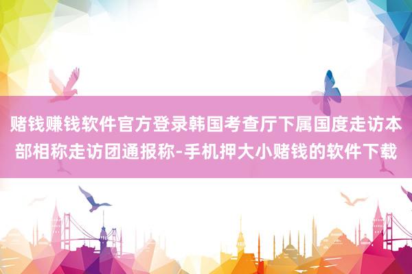 赌钱赚钱软件官方登录韩国考查厅下属国度走访本部相称走访团通报称-手机押大小赌钱的软件下载