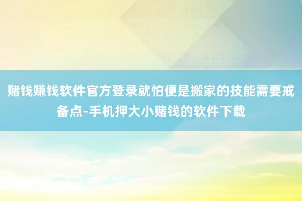 赌钱赚钱软件官方登录就怕便是搬家的技能需要戒备点-手机押大小赌钱的软件下载