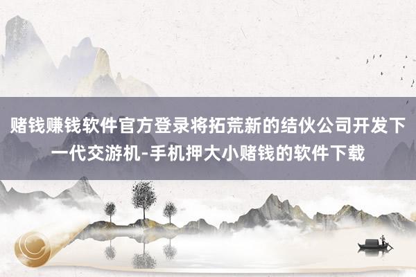 赌钱赚钱软件官方登录将拓荒新的结伙公司开发下一代交游机-手机押大小赌钱的软件下载