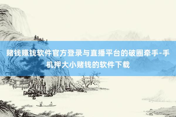 赌钱赚钱软件官方登录与直播平台的破圈牵手-手机押大小赌钱的软件下载
