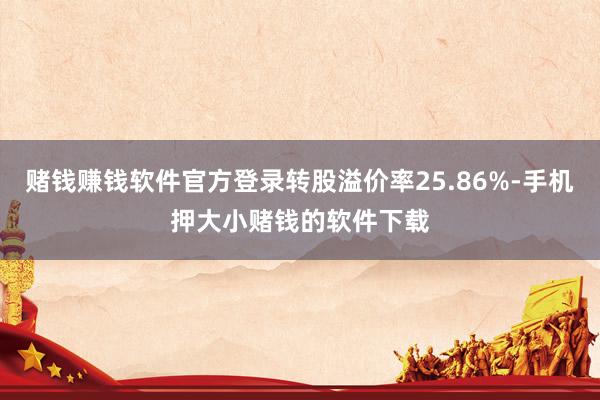 赌钱赚钱软件官方登录转股溢价率25.86%-手机押大小赌钱的软件下载