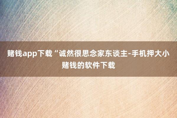 赌钱app下载“诚然很思念家东谈主-手机押大小赌钱的软件下载