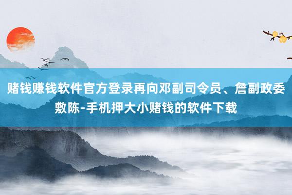 赌钱赚钱软件官方登录再向邓副司令员、詹副政委敷陈-手机押大小赌钱的软件下载