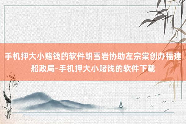 手机押大小赌钱的软件胡雪岩协助左宗棠创办福建船政局-手机押大小赌钱的软件下载