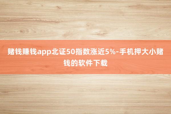 赌钱赚钱app北证50指数涨近5%-手机押大小赌钱的软件下载