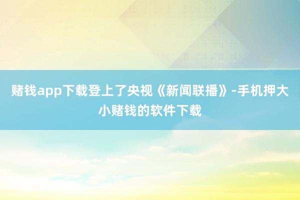 赌钱app下载登上了央视《新闻联播》-手机押大小赌钱的软件下载