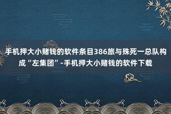 手机押大小赌钱的软件条目386旅与殊死一总队构成“左集团”-手机押大小赌钱的软件下载