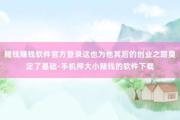 赌钱赚钱软件官方登录这也为他其后的创业之路奠定了基础-手机押大小赌钱的软件下载