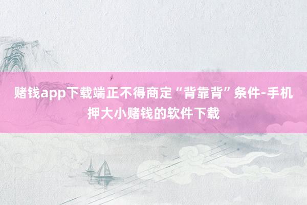 赌钱app下载端正不得商定“背靠背”条件-手机押大小赌钱的软件下载