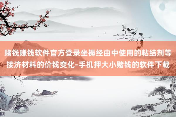 赌钱赚钱软件官方登录坐褥经由中使用的粘结剂等接济材料的价钱变化-手机押大小赌钱的软件下载