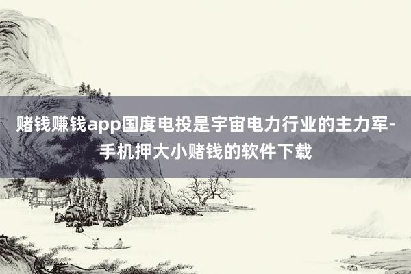 赌钱赚钱app国度电投是宇宙电力行业的主力军-手机押大小赌钱的软件下载