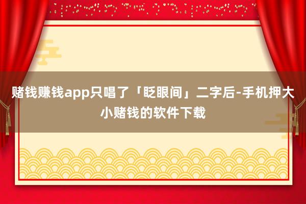赌钱赚钱app只唱了「眨眼间」二字后-手机押大小赌钱的软件下载