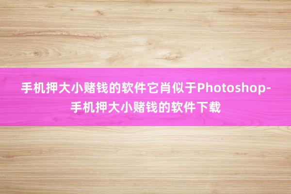 手机押大小赌钱的软件它肖似于Photoshop-手机押大小赌钱的软件下载